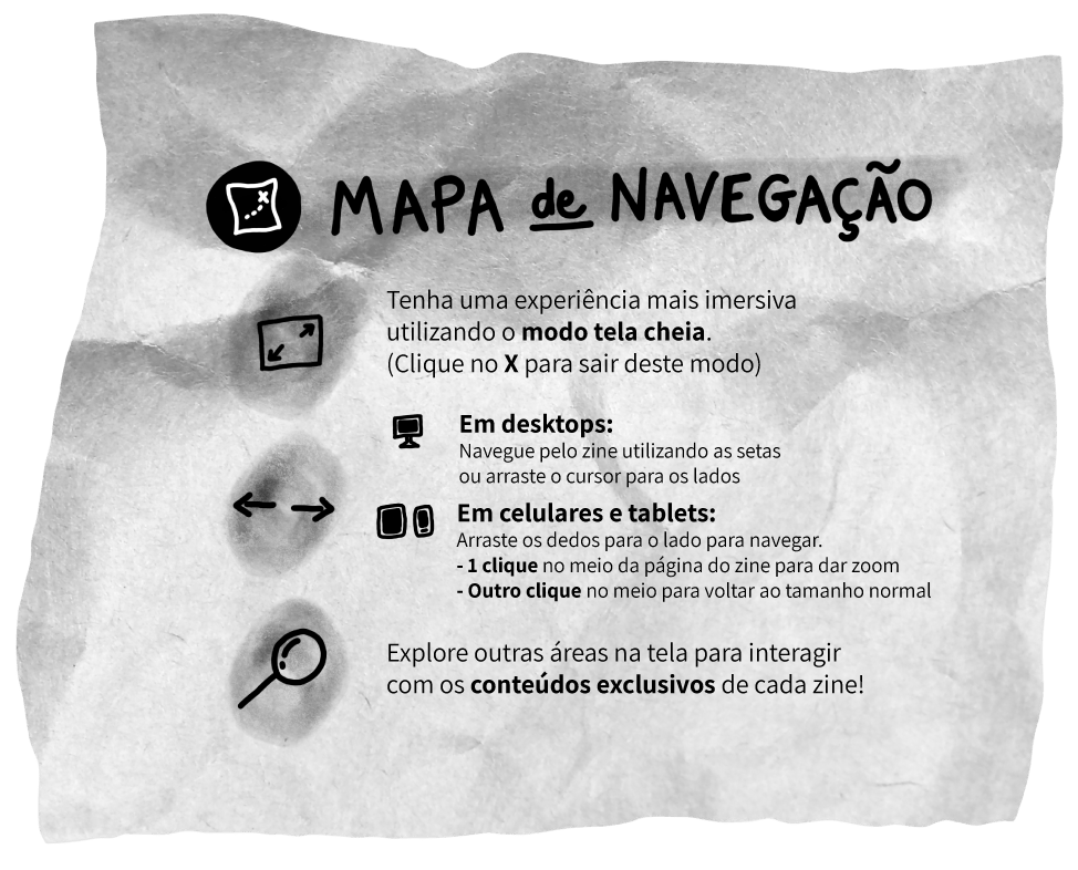 Mapa de Navegação: Tenha uma experiência mais imersiva utilizando o modo tela cheia. (Clique no X para sair deste modo) Em desktops: Navegue pelo zine utilizando as setas ou arraste o cursos para os lados Em celulares e tablets: Arraste os dedos para o lado para navegar - 1 clique no meio da página do zine para dar zoom - Outro clique no meio para voltar ao tamanho normal Explore outras áreas na tela para interagir com os conteúdos exclusivos de cada zine!